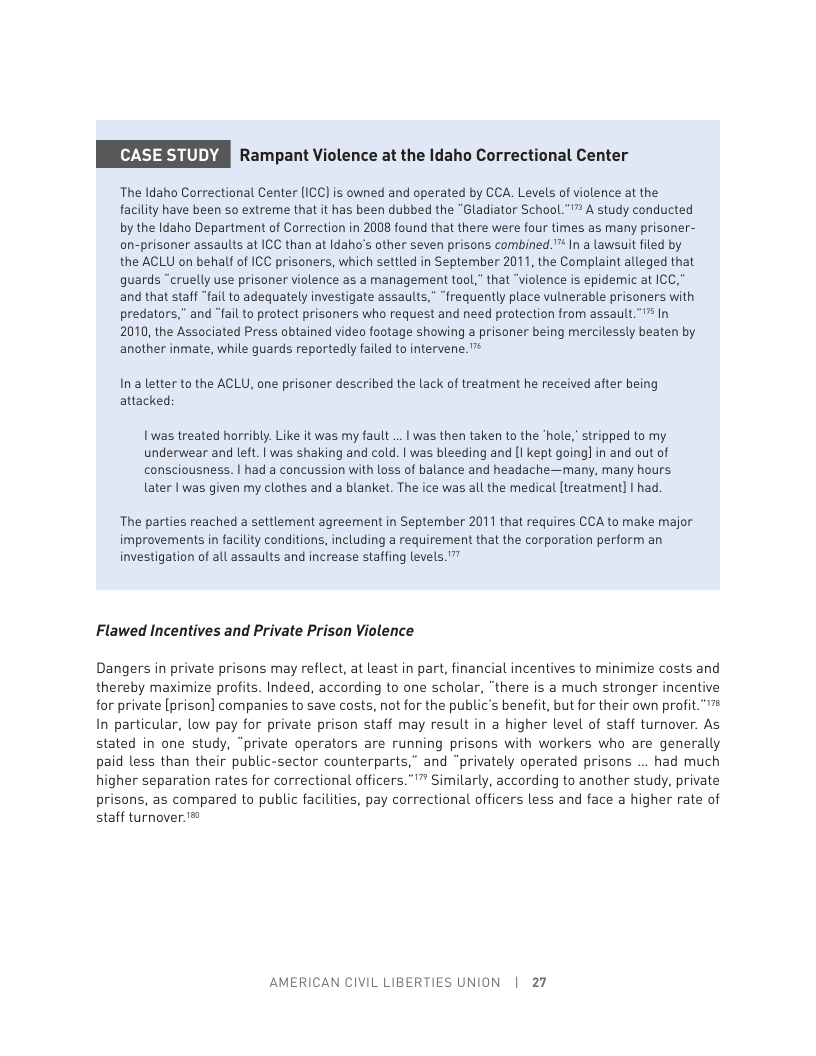 71338 Rampant Violence at the Idaho Correctional Center  The ldaho Correctional Center (ICC] is owned and operated by CCA. Levels of violence at the facility have been so extreme that it has been dubbed the “Gladiator School."™ A study conducted by the Idaho Department of Correction in 2008 found that there were four times as many prisoner- on-prisoner assaults at ICC than at Idaho’s other seven prisons combined."™ In a lawsuit filed by the ACLU on behalf of ICC prisoners, which settled in September 2011, the Complaint alleged that quards “cruelly use prisoner violence as a management tool,” that “violence is epidemic at ICC," and that staff "fail to adequately investigate assaults,” “frequently place vulnerable prisoners with predators,” and “fail to protect prisoners who request and need protection from assault.” In 2010, the Associated Press obtained video footage showing a prisoner being mercilessly beaten by another inmate, while guards reportedy failed to intervene. ™  Ina letter to the ACLU, one prisoner described the lack of treatment he received after being attacked:  Iwas treated horribly. Like it was my fault .. | was then taken to the ‘hole,” stripped to my underwear and left. | was shaking and cold. | was bleeding and [I kept goingl in and out of consciousness. | had a concussion with loss of balance and headache—many, many hours. later | was given my clothes and a blanket. The ice was all the medical [treatment] | had.  The parties reached a settlement agreement in September 2011 that requires CCA to make major improvements in facility conditions, including a requirement that the corporation perform an investigation of all assaults and increase staffing levels. ™  Flawed Incentives and Private Prison Violence  Dangers in private prisons may reflect, at least in part, financial incentives to minimize costs and thereby maximize profits. Indeed, according to one scholar, “there is a much stronger incentive for private [prison] companies to save costs, not for the public’s benefit, but for their own profit."” In particular, low pay for private prison staff may result in a higher level of staff turnover. As stated in one study, “private operators are running prisons with workers who are generally paid less than their public-sector counterparts,” and “privately operated prisons ... had much higher separation rates for correctional officers.”"” Similarly, according to another study, private prisons, as compared to public facilities, pay correctional officers less and face a higher rate of staff turnover.’®  AMERICAN CIVIL LIBERTIES UNION | 27 